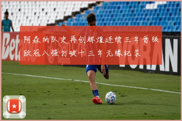 阿森纳队史再创辉煌连续三年晋级欧冠八强打破十三年无缘纪录