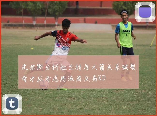 皮尔斯分析杜兰特与火箭关系破裂奇才应考虑用浓眉交易KD