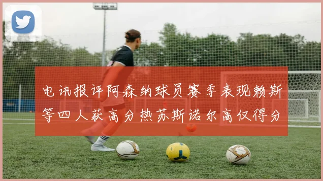 电讯报评阿森纳球员赛季表现赖斯等四人获高分热苏斯诺尔高仅得分