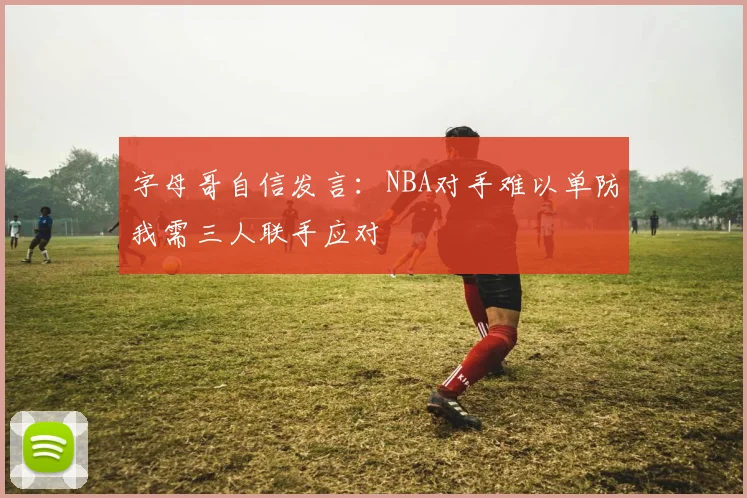 字母哥自信发言：NBA对手难以单防我需三人联手应对