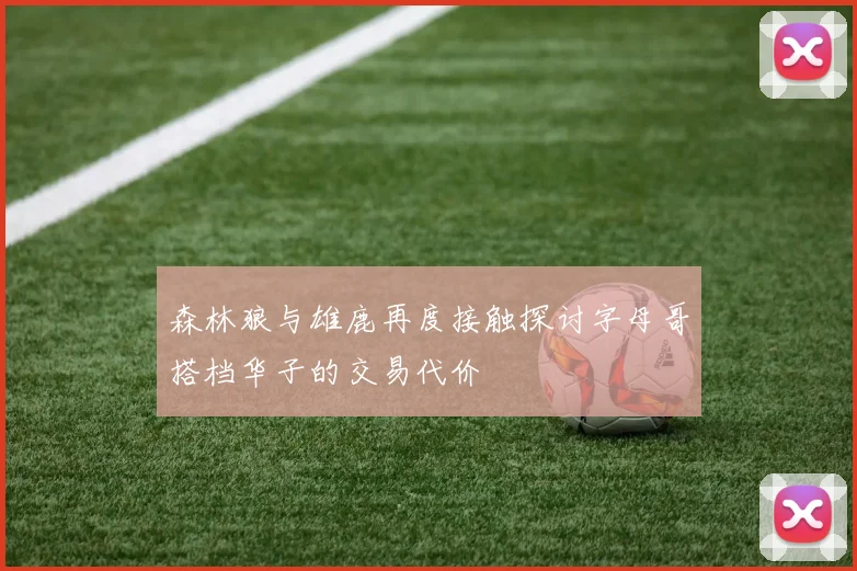 森林狼与雄鹿再度接触探讨字母哥搭档华子的交易代价