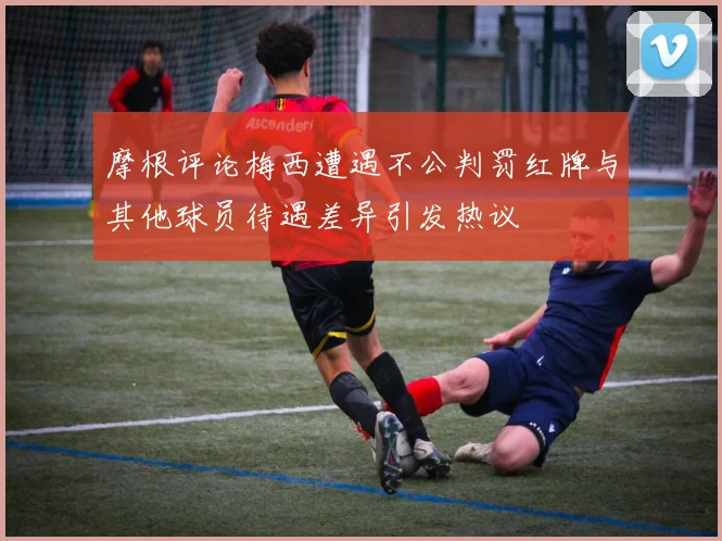 摩根评论梅西遭遇不公判罚红牌与其他球员待遇差异引发热议
