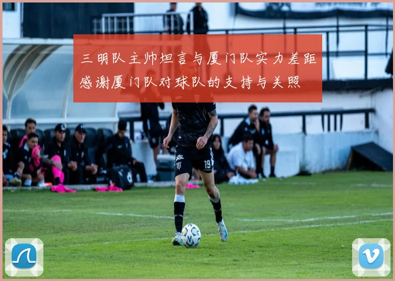 三明队主帅坦言与厦门队实力差距感谢厦门队对球队的支持与关照