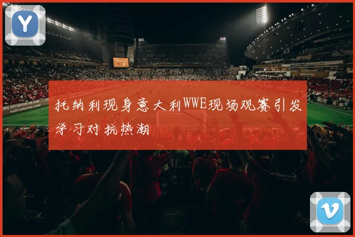 托纳利现身意大利WWE现场观赛引发学习对抗热潮