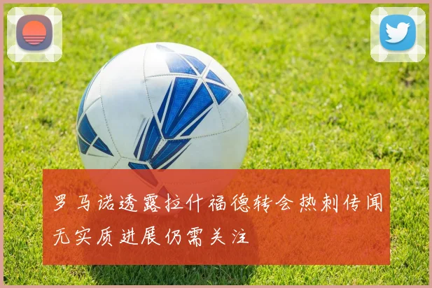罗马诺透露拉什福德转会热刺传闻无实质进展仍需关注