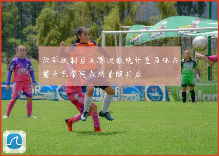 欧冠改制后决赛次数统计皇马独占鳌头巴黎阿森纳紧随其后
