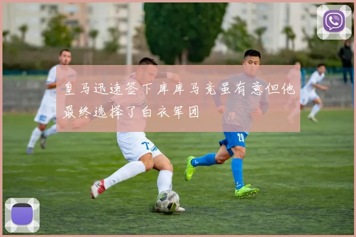 皇马迅速签下库库马竞虽有意但他最终选择了白衣军团