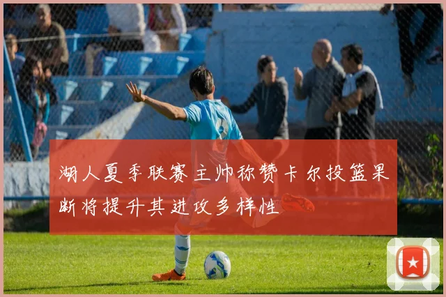 湖人夏季联赛主帅称赞卡尔投篮果断将提升其进攻多样性