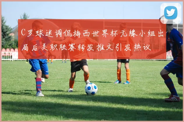 C罗球迷调侃梅西世界杯无缘小组出局后美职联赛转发推文引发热议