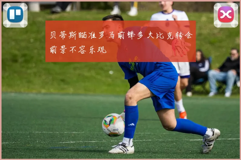 贝蒂斯瞄准罗马前锋多夫比克转会前景不容乐观
