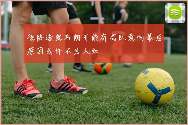 德隆透露布朗可能有离队意向幕后原因或许不为人知