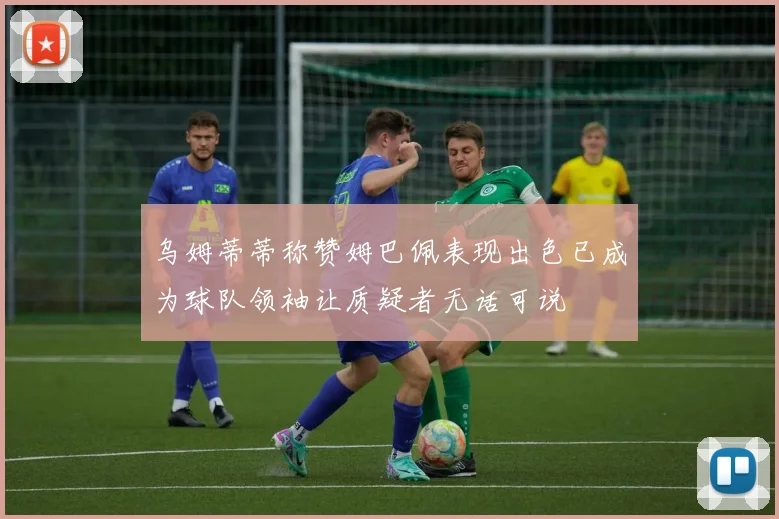乌姆蒂蒂称赞姆巴佩表现出色已成为球队领袖让质疑者无话可说