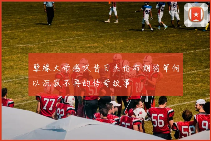 孽缘大帝感叹昔日杰伦布朗将军何以沉寂不再的传奇故事