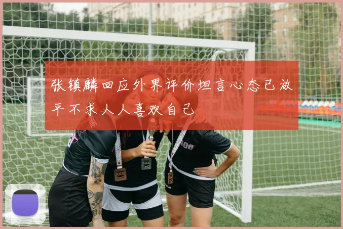 张镇麟回应外界评价坦言心态已放平不求人人喜欢自己