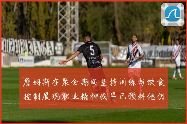詹姆斯在聚会期间坚持训练与饮食控制展现职业精神我早已预料他仍将出战