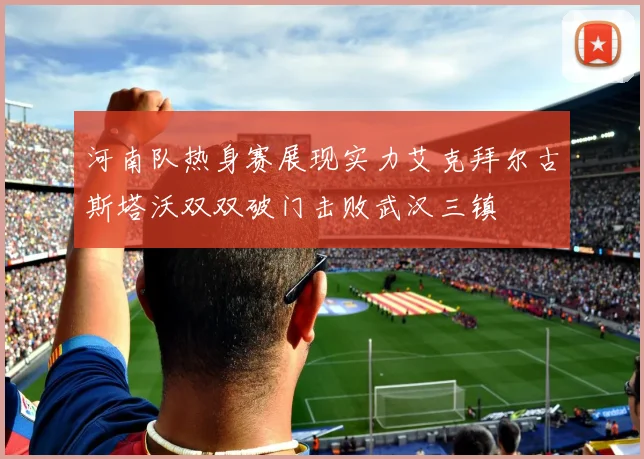 河南队热身赛展现实力艾克拜尔古斯塔沃双双破门击败武汉三镇