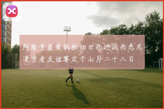 阿隆索首秀执教切尔西迎战西悉尼漫步者友谊赛定于七月二十八日