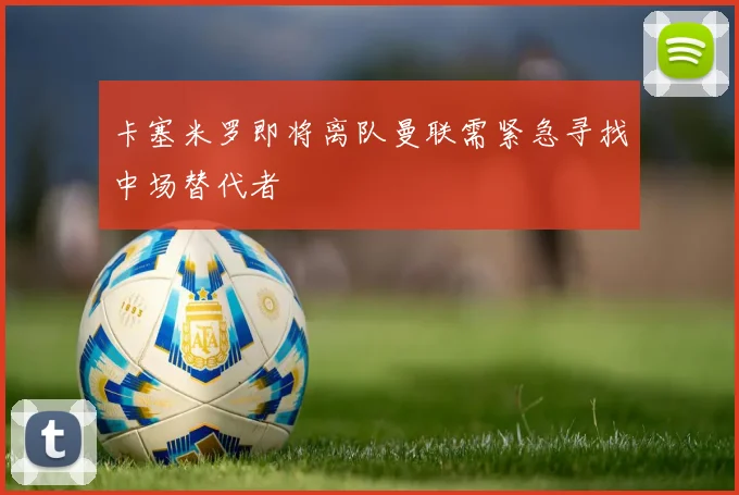 卡塞米罗即将离队曼联需紧急寻找中场替代者