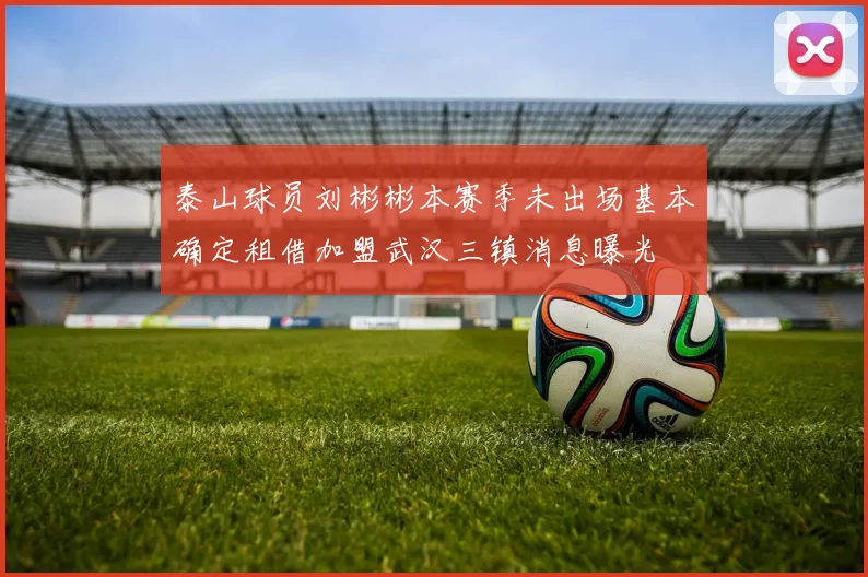 泰山球员刘彬彬本赛季未出场基本确定租借加盟武汉三镇消息曝光